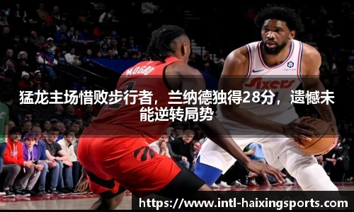 猛龙主场惜败步行者，兰纳德独得28分，遗憾未能逆转局势